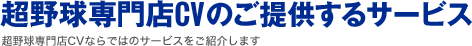 超野球専門店CVのご提供するサービス 超野球専門店CVならではのサービスをご紹介します